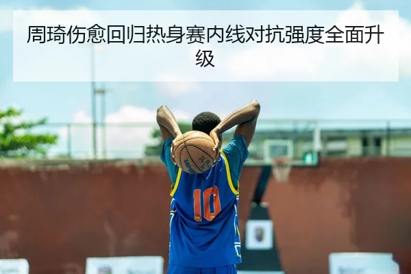 周琦伤愈回归热身赛内线对抗强度全面升级