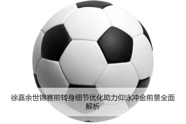 徐嘉余世锦赛前转身细节优化助力仰泳冲金前景全面解析
