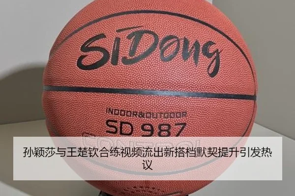 孙颖莎与王楚钦合练视频流出新搭档默契提升引发热议
