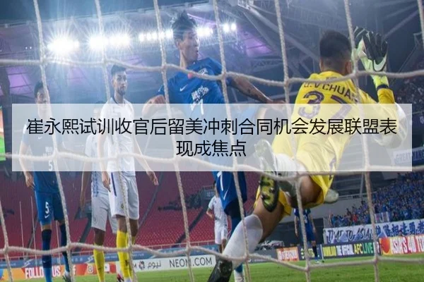 崔永熙试训收官后留美冲刺合同机会发展联盟表现成焦点