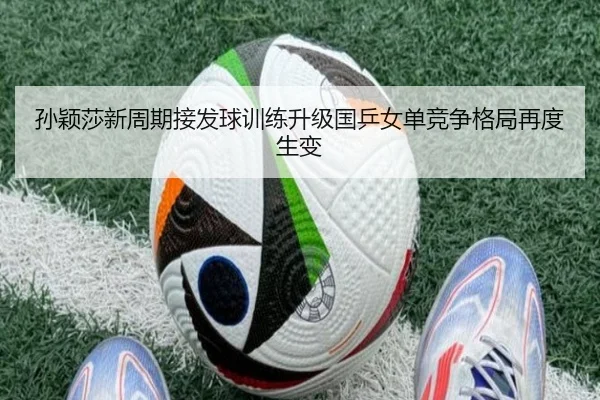 孙颖莎新周期接发球训练升级国乒女单竞争格局再度生变
