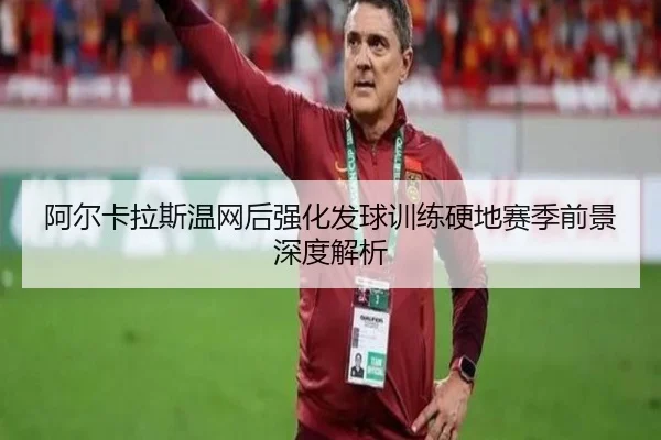 阿尔卡拉斯温网后强化发球训练硬地赛季前景深度解析