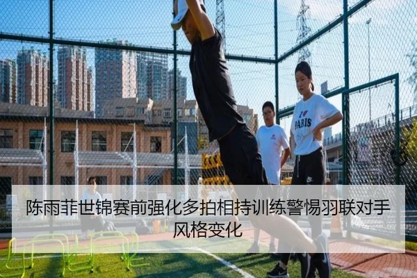 陈雨菲世锦赛前强化多拍相持训练警惕羽联对手风格变化