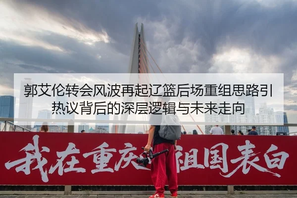 郭艾伦转会风波再起辽篮后场重组思路引热议背后的深层逻辑与未来走向